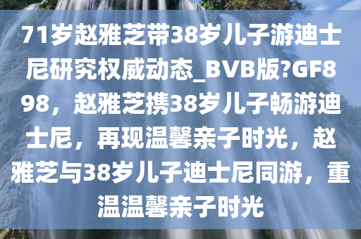 71岁赵雅芝带38岁儿子游迪士尼研究权威动态_BVB版?GF898，赵雅芝携38岁儿子畅游迪士尼，再现温馨亲子时光，赵雅芝与38岁儿子迪士尼同游，重温温馨亲子时光