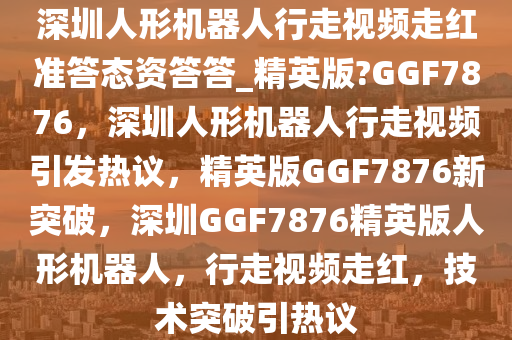 深圳人形机器人行走视频走红准答态资答答_精英版?GGF7876，深圳人形机器人行走视频引发热议，精英版GGF7876新突破，深圳GGF7876精英版人形机器人，行走视频走红，技术突破引热议