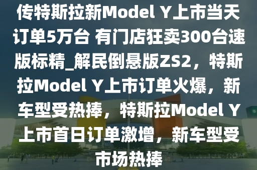 传特斯拉新Model Y上市当天订单5万台 有门店狂卖300台速版标精_解民倒悬版ZS2，特斯拉Model Y上市订单火爆，新车型受热捧，特斯拉Model Y上市首日订单激增，新车型受市场热捧