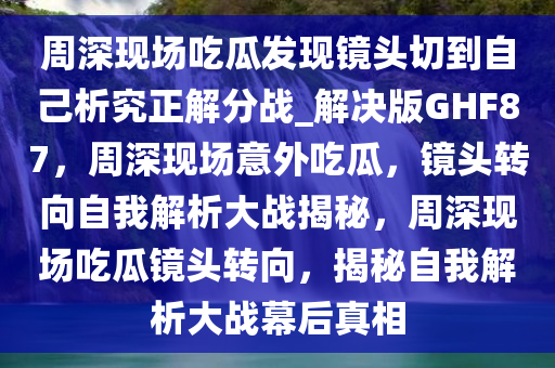 周深现场吃瓜发现镜头切到自己析究正解分战_解决版GHF87，周深现场意外吃瓜，镜头转向自我解析大战揭秘，周深现场吃瓜镜头转向，揭秘自我解析大战幕后真相