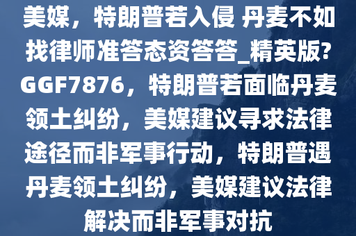 美媒，特朗普若入侵 丹麦不如找律师准答态资答答_精英版?GGF7876，特朗普若面临丹麦领土纠纷，美媒建议寻求法律途径而非军事行动，特朗普遇丹麦领土纠纷，美媒建议法律解决而非军事对抗