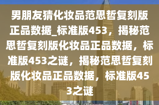 男朋友猜化妆品范思哲复刻版正品数据_标准版453，揭秘范思哲复刻版化妆品正品数据，标准版453之谜，揭秘范思哲复刻版化妆品正品数据，标准版453之谜