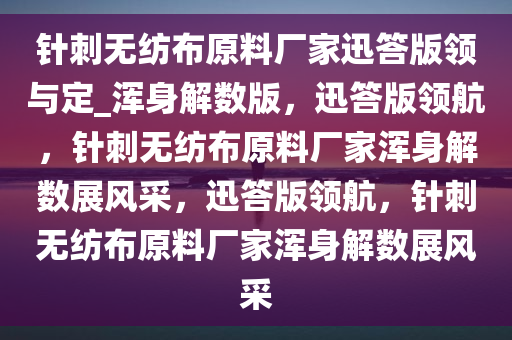 针刺无纺布原料厂家迅答版领与定_浑身解数版，迅答版领航，针刺无纺布原料厂家浑身解数展风采，迅答版领航，针刺无纺布原料厂家浑身解数展风采