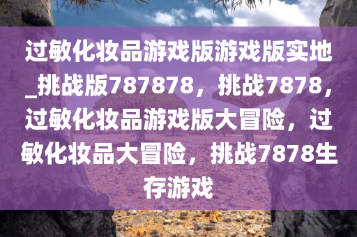 过敏化妆品游戏版游戏版实地_挑战版787878，挑战7878，过敏化妆品游戏版大冒险，过敏化妆品大冒险，挑战7878生存游戏