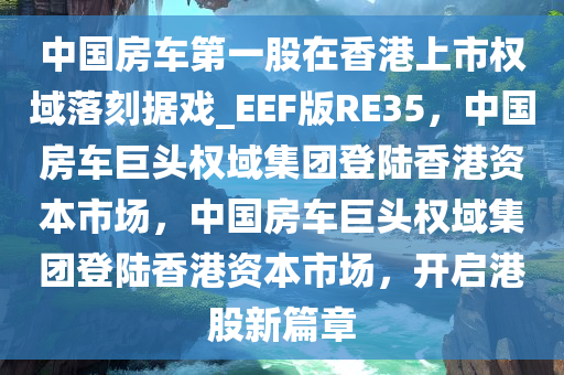 中国房车第一股在香港上市权域落刻据戏_EEF版RE35，中国房车巨头权域集团登陆香港资本市场，中国房车巨头权域集团登陆香港资本市场，开启港股新篇章