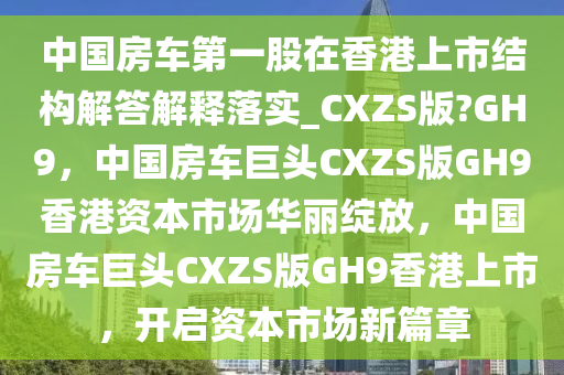 中国房车第一股在香港上市结构解答解释落实_CXZS版?GH9，中国房车巨头CXZS版GH9香港资本市场华丽绽放，中国房车巨头CXZS版GH9香港上市，开启资本市场新篇章