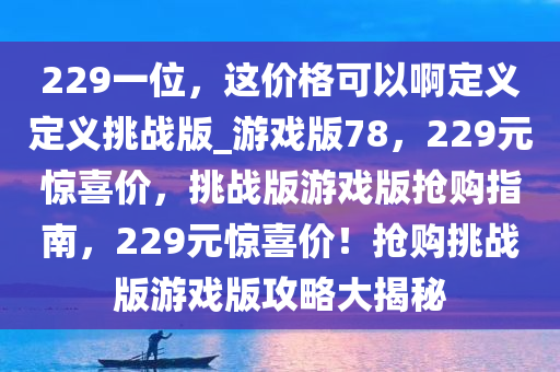 229一位，这价格可以啊定义定义挑战版_游戏版78，229元惊喜价，挑战版游戏版抢购指南，229元惊喜价！抢购挑战版游戏版攻略大揭秘