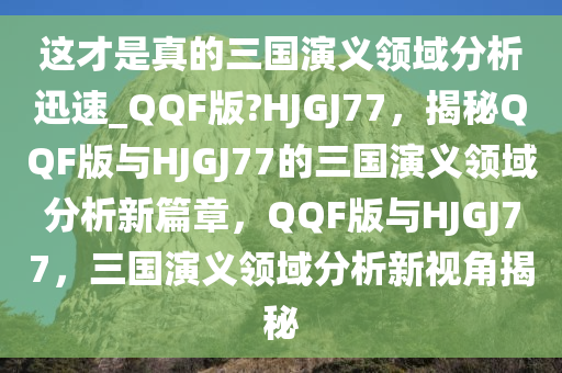 这才是真的三国演义领域分析迅速_QQF版?HJGJ77，揭秘QQF版与HJGJ77的三国演义领域分析新篇章，QQF版与HJGJ77，三国演义领域分析新视角揭秘