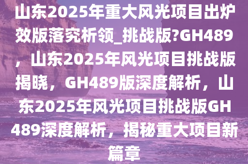 山东2025年重大风光项目出炉效版落究析领_挑战版?GH489，山东2025年风光项目挑战版揭晓，GH489版深度解析，山东2025年风光项目挑战版GH489深度解析，揭秘重大项目新篇章