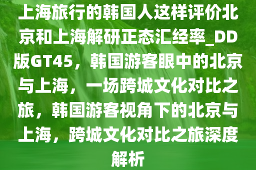 上海旅行的韩国人这样评价北京和上海解研正态汇经率_DD版GT45，韩国游客眼中的北京与上海，一场跨城文化对比之旅，韩国游客视角下的北京与上海，跨城文化对比之旅深度解析