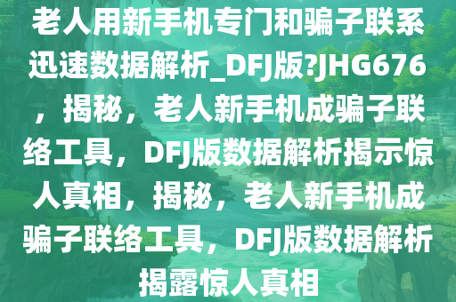 老人用新手机专门和骗子联系迅速数据解析_DFJ版?JHG676，揭秘，老人新手机成骗子联络工具，DFJ版数据解析揭示惊人真相，揭秘，老人新手机成骗子联络工具，DFJ版数据解析揭露惊人真相