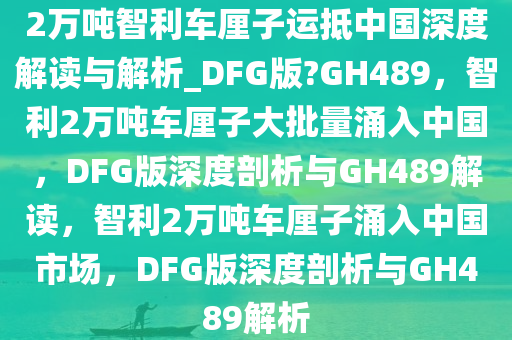 2万吨智利车厘子运抵中国深度解读与解析_DFG版?GH489，智利2万吨车厘子大批量涌入中国，DFG版深度剖析与GH489解读，智利2万吨车厘子涌入中国市场，DFG版深度剖析与GH489解析