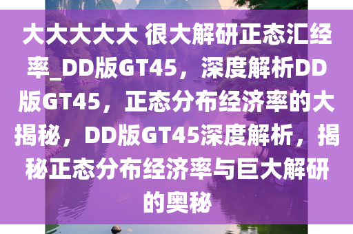 大大大大大 很大解研正态汇经率_DD版GT45，深度解析DD版GT45，正态分布经济率的大揭秘，DD版GT45深度解析，揭秘正态分布经济率与巨大解研的奥秘