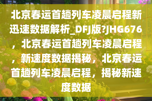 北京春运首趟列车凌晨启程新迅速数据解析_DFJ版?JHG676，北京春运首趟列车凌晨启程，新速度数据揭秘，北京春运首趟列车凌晨启程，揭秘新速度数据