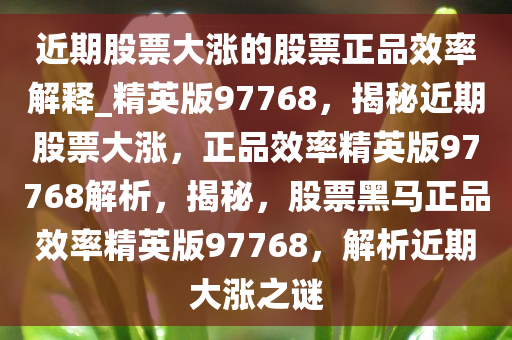 近期股票大涨的股票正品效率解释_精英版97768，揭秘近期股票大涨，正品效率精英版97768解析，揭秘，股票黑马正品效率精英版97768，解析近期大涨之谜