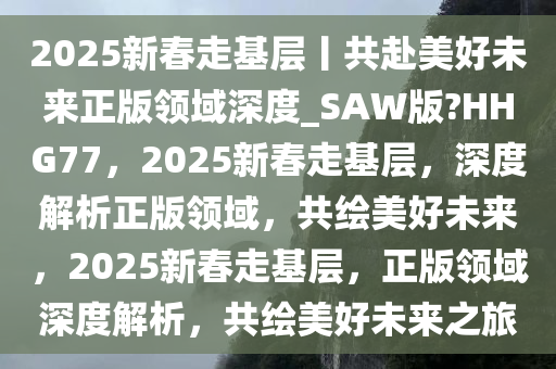 2025新春走基层丨共赴美好未来正版领域深度_SAW版?HHG77，2025新春走基层，深度解析正版领域，共绘美好未来，2025新春走基层，正版领域深度解析，共绘美好未来之旅