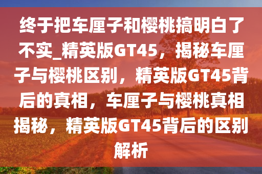 终于把车厘子和樱桃搞明白了不实_精英版GT45，揭秘车厘子与樱桃区别，精英版GT45背后的真相，车厘子与樱桃真相揭秘，精英版GT45背后的区别解析