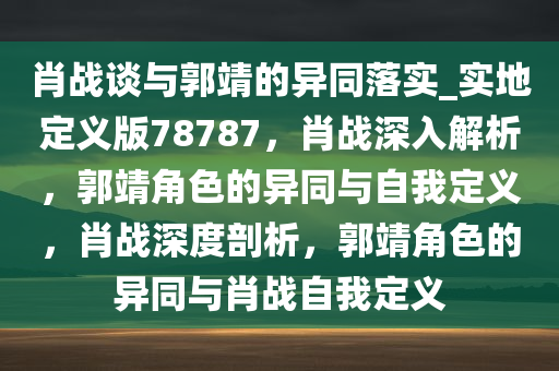 肖战谈与郭靖的异同落实_实地定义版78787，肖战深入解析，郭靖角色的异同与自我定义，肖战深度剖析，郭靖角色的异同与肖战自我定义