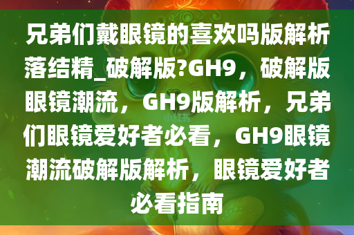 兄弟们戴眼镜的喜欢吗版解析落结精_破解版?GH9，破解版眼镜潮流，GH9版解析，兄弟们眼镜爱好者必看，GH9眼镜潮流破解版解析，眼镜爱好者必看指南