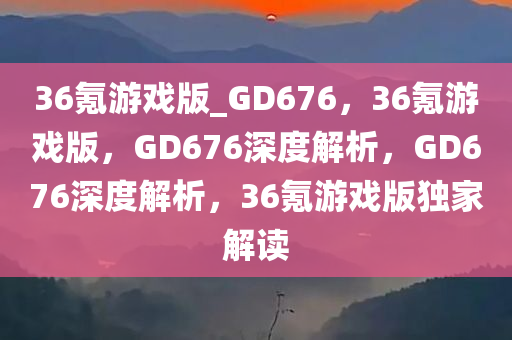 36氪游戏版_GD676，36氪游戏版，GD676深度解析，GD676深度解析，36氪游戏版独家解读