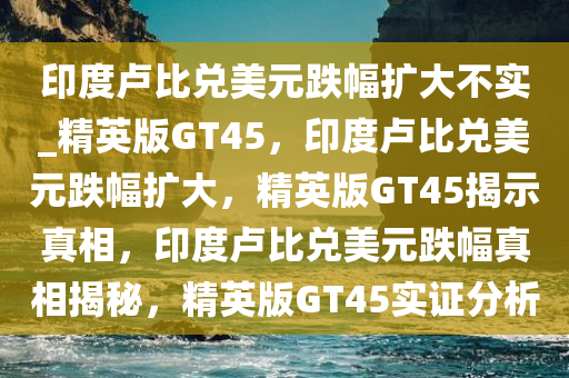 印度卢比兑美元跌幅扩大不实_精英版GT45，印度卢比兑美元跌幅扩大，精英版GT45揭示真相，印度卢比兑美元跌幅真相揭秘，精英版GT45实证分析