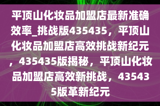 平顶山化妆品加盟店最新准确效率_挑战版435435，平顶山化妆品加盟店高效挑战新纪元，435435版揭秘，平顶山化妆品加盟店高效新挑战，435435版革新纪元