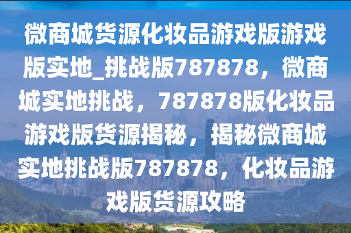 微商城货源化妆品游戏版游戏版实地_挑战版787878，微商城实地挑战，787878版化妆品游戏版货源揭秘，揭秘微商城实地挑战版787878，化妆品游戏版货源攻略