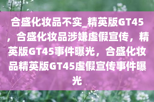 合盛化妆品不实_精英版GT45，合盛化妆品涉嫌虚假宣传，精英版GT45事件曝光，合盛化妆品精英版GT45虚假宣传事件曝光