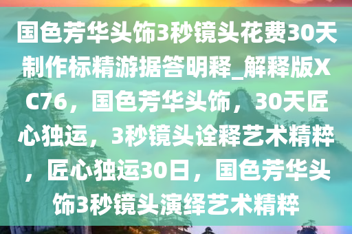 国色芳华头饰3秒镜头花费30天制作标精游据答明释_解释版XC76，国色芳华头饰，30天匠心独运，3秒镜头诠释艺术精粹，匠心独运30日，国色芳华头饰3秒镜头演绎艺术精粹