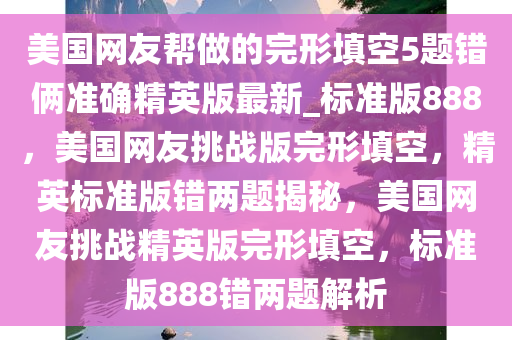 美国网友帮做的完形填空5题错俩准确精英版最新_标准版888，美国网友挑战版完形填空，精英标准版错两题揭秘，美国网友挑战精英版完形填空，标准版888错两题解析