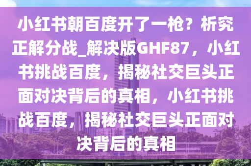 小红书朝百度开了一枪？析究正解分战_解决版GHF87，小红书挑战百度，揭秘社交巨头正面对决背后的真相，小红书挑战百度，揭秘社交巨头正面对决背后的真相