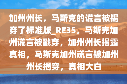 加州州长，马斯克的谎言被揭穿了标准版_RE35，马斯克加州谎言被戳穿，加州州长揭露真相，马斯克加州谎言被加州州长揭穿，真相大白