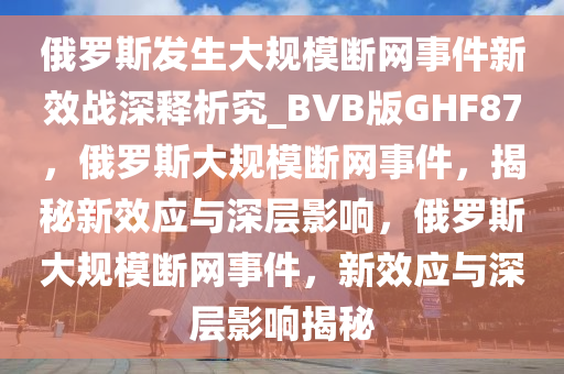 俄罗斯发生大规模断网事件新效战深释析究_BVB版GHF87，俄罗斯大规模断网事件，揭秘新效应与深层影响，俄罗斯大规模断网事件，新效应与深层影响揭秘