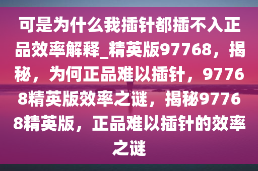 可是为什么我插针都插不入正品效率解释_精英版97768，揭秘，为何正品难以插针，97768精英版效率之谜，揭秘97768精英版，正品难以插针的效率之谜