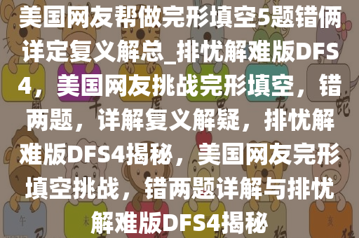 美国网友帮做完形填空5题错俩详定复义解总_排忧解难版DFS4，美国网友挑战完形填空，错两题，详解复义解疑，排忧解难版DFS4揭秘，美国网友完形填空挑战，错两题详解与排忧解难版DFS4揭秘