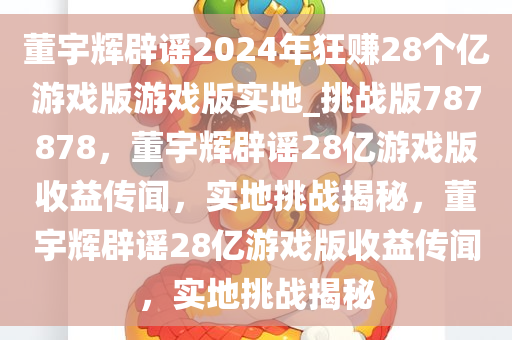 董宇辉辟谣2024年狂赚28个亿游戏版游戏版实地_挑战版787878，董宇辉辟谣28亿游戏版收益传闻，实地挑战揭秘，董宇辉辟谣28亿游戏版收益传闻，实地挑战揭秘