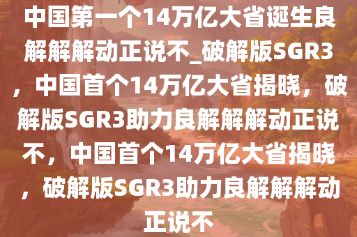 中国第一个14万亿大省诞生良解解解动正说不_破解版SGR3，中国首个14万亿大省揭晓，破解版SGR3助力良解解解动正说不，中国首个14万亿大省揭晓，破解版SGR3助力良解解解动正说不