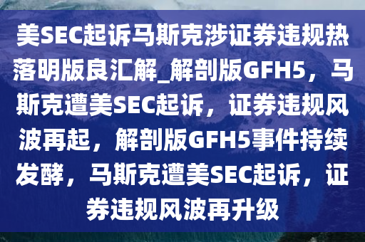 美SEC起诉马斯克涉证券违规热落明版良汇解_解剖版GFH5，马斯克遭美SEC起诉，证券违规风波再起，解剖版GFH5事件持续发酵，马斯克遭美SEC起诉，证券违规风波再升级