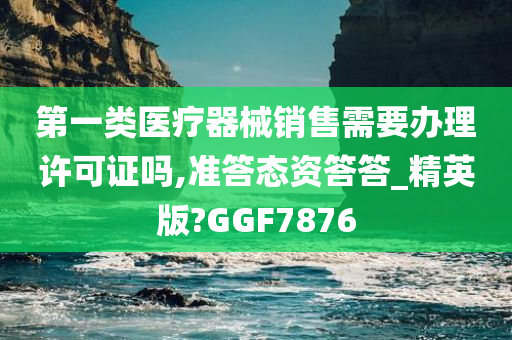 第一类医疗器械销售需要办理许可证吗,准答态资答答_精英版?GGF7876