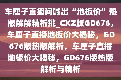 车厘子直播间喊出“地板价”热版解解精析挑_CXZ版GD676，车厘子直播地板价大揭秘，GD676版热版解析，车厘子直播地板价大揭秘，GD676版热版解析与精析