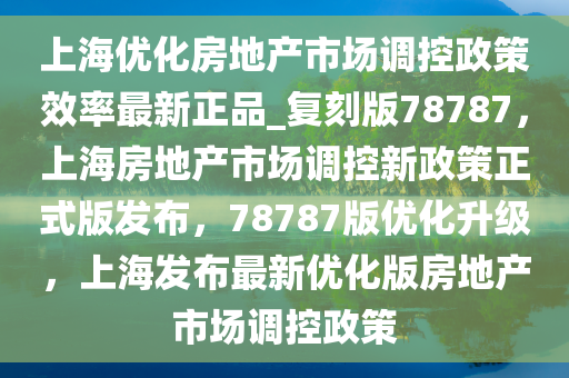 上海优化房地产市场调控政策效率最新正品_复刻版78787，上海房地产市场调控新政策正式版发布，78787版优化升级，上海发布最新优化版房地产市场调控政策