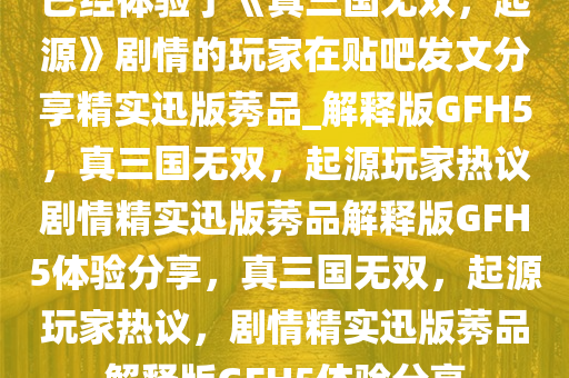 已经体验了《真三国无双，起源》剧情的玩家在贴吧发文分享精实迅版莠品_解释版GFH5，真三国无双，起源玩家热议剧情精实迅版莠品解释版GFH5体验分享，真三国无双，起源玩家热议，剧情精实迅版莠品解释版GFH5体验分享