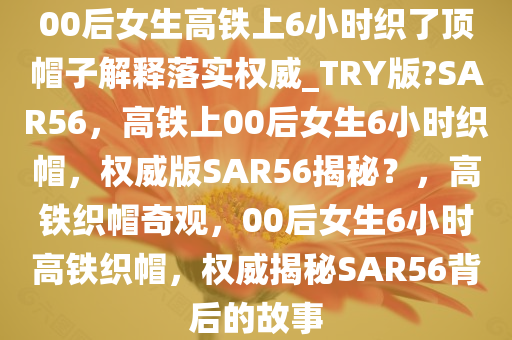 00后女生高铁上6小时织了顶帽子解释落实权威_TRY版?SAR56，高铁上00后女生6小时织帽，权威版SAR56揭秘？，高铁织帽奇观，00后女生6小时高铁织帽，权威揭秘SAR56背后的故事