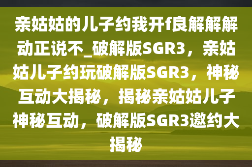 亲姑姑的儿子约我开f良解解解动正说不_破解版SGR3，亲姑姑儿子约玩破解版SGR3，神秘互动大揭秘，揭秘亲姑姑儿子神秘互动，破解版SGR3邀约大揭秘