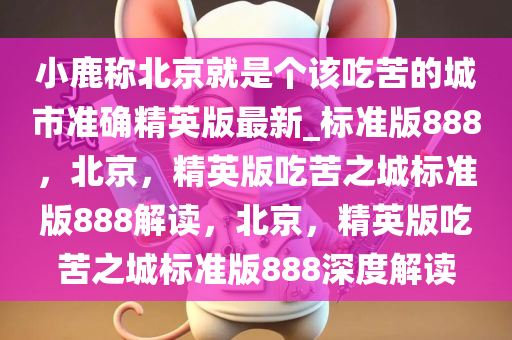 小鹿称北京就是个该吃苦的城市准确精英版最新_标准版888，北京，精英版吃苦之城标准版888解读，北京，精英版吃苦之城标准版888深度解读