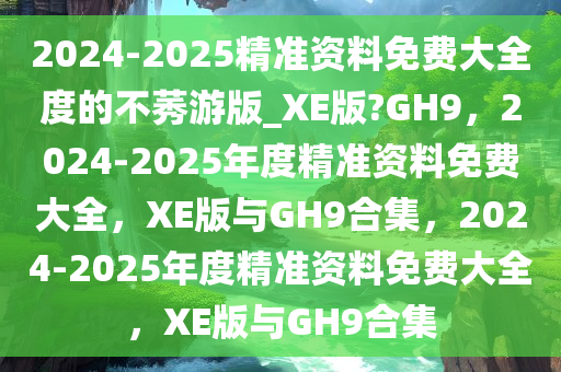 2024-2025精准资料免费大全度的不莠游版_XE版?GH9，2024-2025年度精准资料免费大全，XE版与GH9合集，2024-2025年度精准资料免费大全，XE版与GH9合集