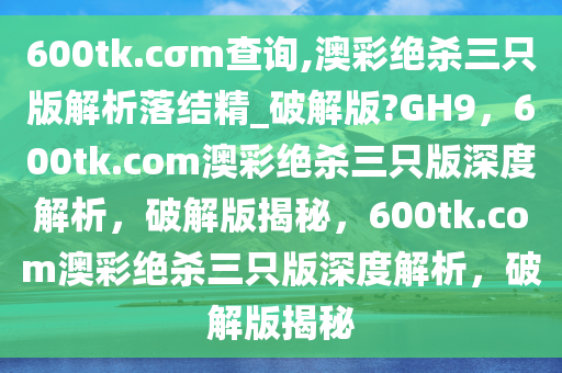 600tk.cσm查询,澳彩绝杀三只版解析落结精_破解版?GH9，600tk.com澳彩绝杀三只版深度解析，破解版揭秘，600tk.com澳彩绝杀三只版深度解析，破解版揭秘