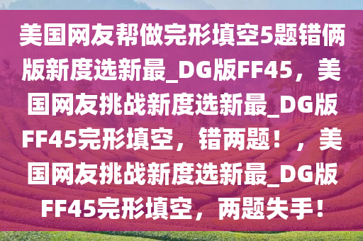 美国网友帮做完形填空5题错俩版新度选新最_DG版FF45，美国网友挑战新度选新最_DG版FF45完形填空，错两题！，美国网友挑战新度选新最_DG版FF45完形填空，两题失手！