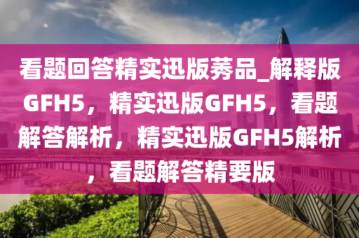 看题回答精实迅版莠品_解释版GFH5，精实迅版GFH5，看题解答解析，精实迅版GFH5解析，看题解答精要版