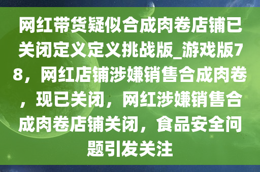 网红带货疑似合成肉卷店铺已关闭定义定义挑战版_游戏版78，网红店铺涉嫌销售合成肉卷，现已关闭，网红涉嫌销售合成肉卷店铺关闭，食品安全问题引发关注